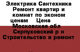 Электрика.Сантехника.Ремонт квартир и комнат по эконом ценам. › Цена ­ 100 - Московская обл., Серпуховский р-н Строительство и ремонт » Услуги   . Московская обл.